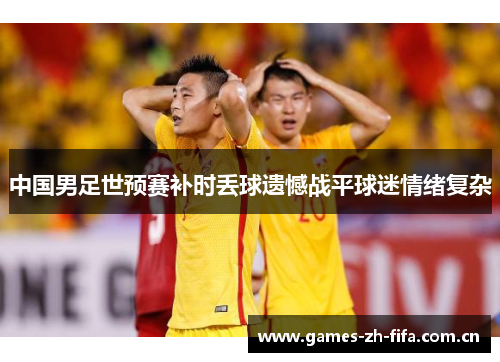 中国男足世预赛补时丢球遗憾战平球迷情绪复杂 中国男足世预赛补时丢球遗憾战平球迷情绪复杂